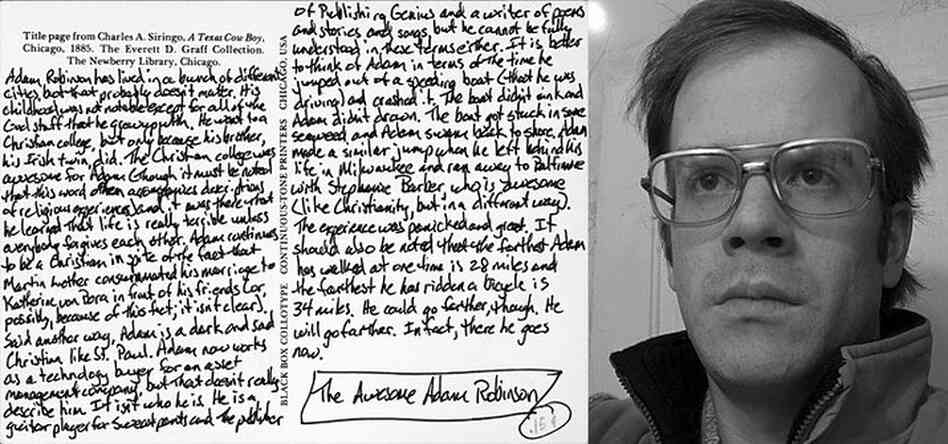 Adam Robinson, No. 45. An excerpt from the (above) postcard, which is part of Kimball's art project Michael Kimball Writes Your Life Story: "[Adam] went to a Christian college, but only because his brother, his Irish twin, did. The Christian college was awesome for Adam (though it must be noted that this word often accompanies descriptions of religious experiences) and it was there that ...