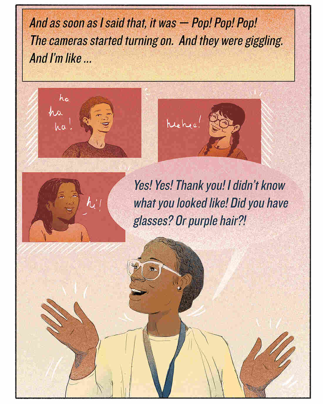 And as soon as I said that, it was — Pop! Pop! Pop! The cameras started turning on. And they were giggling. And I'm like ... "Yes! Yes! Thank you! I didn't know what you looked like! Did you have glasses? Or purple hair?!"