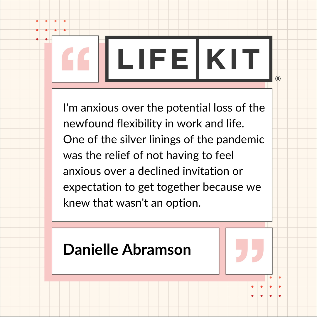 A Life Kit-branded quote card that reads: "I'm anxious over the potential loss of the new-found flexibility in work and life. One of the silver linings of the pandemic was the relief of not having to feel anxious over a declined invitation or expectation to get together because we knew that wasn't an option." — Danielle Abramson