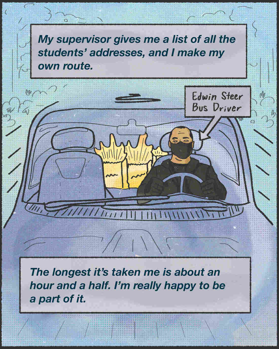 "My supervisor gives me a list of all the students' addresses, and I make my own route. The longest it's taken me is about an hour and a half. I'm really happy to be a part of it." - Edwin Steer, bus driver