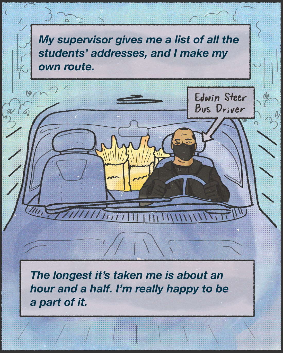 "My supervisor gives me a list of all the students' addresses, and I make my own route. The longest it's taken me is about an hour and a half. I'm really happy to be a part of it." - Edwin Steer, bus driver