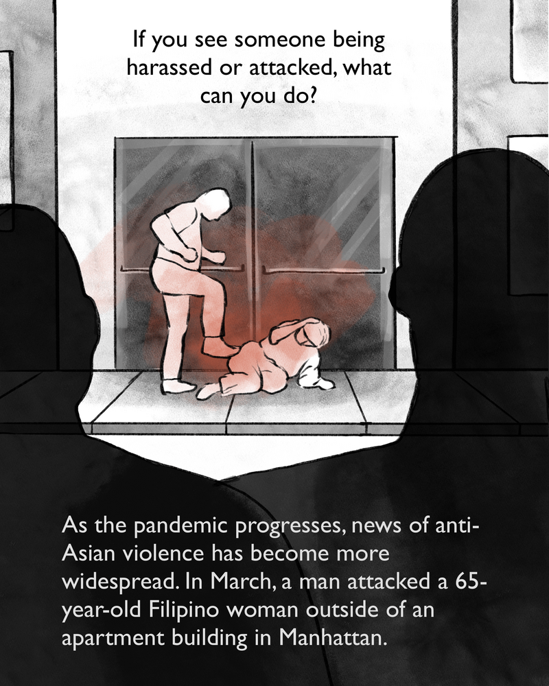 If you see someone being harassed or attacked, what can you do? As the pandemic progresses, news of anti-Asian violence has become more widespread. In March, a man attacked a 65-year-old Filipino woman outside of an apartment building in Manhattan. [Image description: A man kicks an elderly woman on the ground as bystanders look on.]