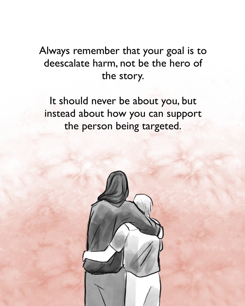 Always remember that your goal is to deescalate harm, not be the hero of the story. It should never be about you, but instead about how you can support the person being targeted. [Image description: Gabriela and an elderly man hug each other and look off into the distance.]