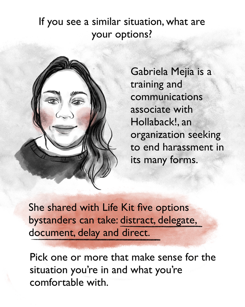 If you see a similar situation, what are your options? Gabriela Mejia is a training and communications associate with Hollaback!, an organization seeking to end harassment in its many forms. She shared with Life Kit five options bystanders can take: distract, delegate, document, delay and direct.[Image description: Gabriela is an adult with long wavy hair wearing a dark sweater.]
