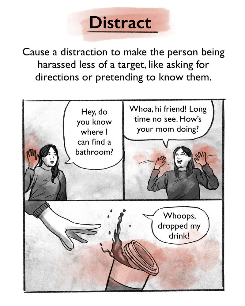 Cause a distraction to make the person being harassed less of a target, like asking for directions or pretending to know them. [Image description: Gabriela models various scenarios, in one she asks, "Hey, do you know where I can find a bathroom?" while in another, she pretends to know the person being harassed. In a final example, she drops a cup of coffee, saying "Whoops, dropped my drink!"]