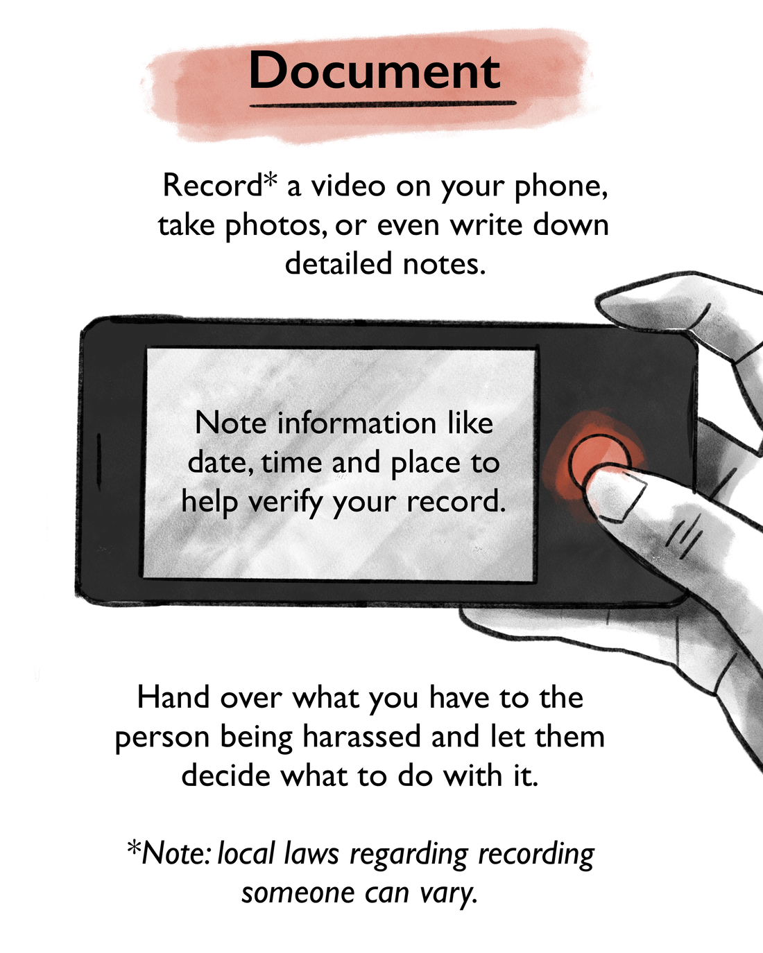 Record a video on your phone, take photos, or even write down detailed notes. Note information like date, time and place to help verify your record. Hand over what you have to the person being harassed and let them decide what to do with it. Note: local laws regarding recording someone can vary.
