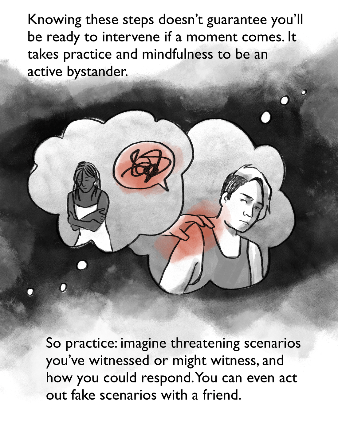 Knowing these steps doesn't guarantee you'll be ready to intervene if a moment comes. It takes practice and mindfulness to be an active bystander. So practice: imagine threatening scenarios you've witnessed or might witness, and how you could respond. You can even act out fake scenarios with a friend.