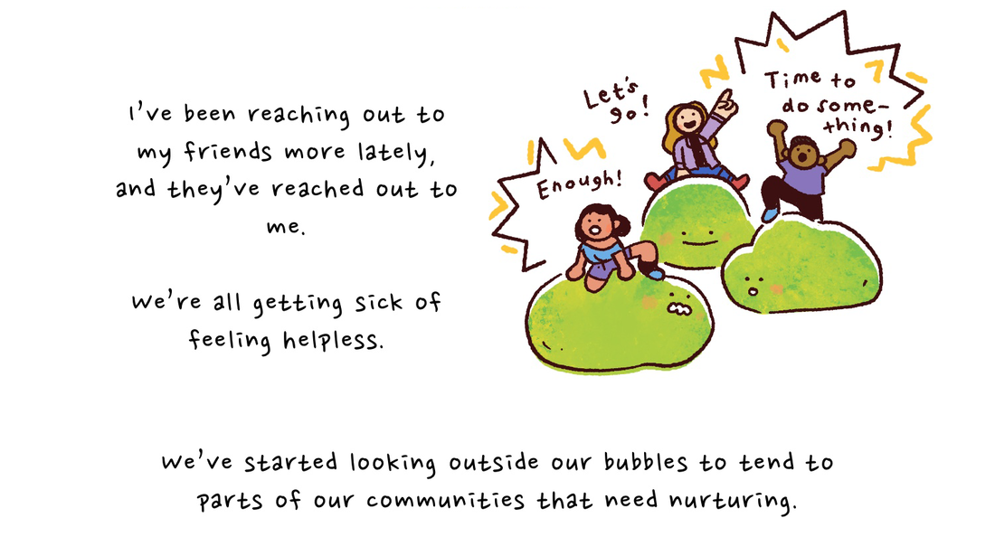 I've been reaching out to my friends more lately, and they've reached out to me. We're all getting sick of feeling helpless. Joy's friends are sitting atop their individual green slumps with their fists in the air. "Enough!" one says. "Let's go!" "Time to do something!" We've started looking outside our bubbles to tend to parts of our communities that need nurturing.
