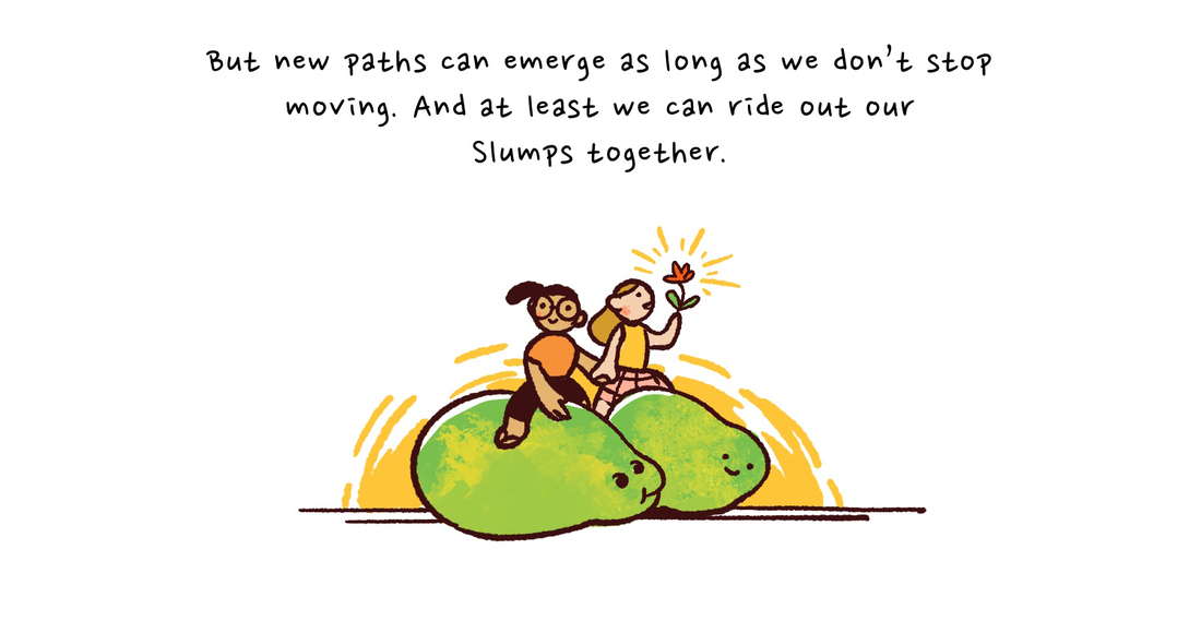 There's no denying it's been a season of hurdles and difficulty. But new paths can emerge as long as we don't stop moving. And at least we can right out our Slumps together. Joy sits atop their green Slump next to their newly rescued friends who is also riding their Slump, with a flower in their hand.