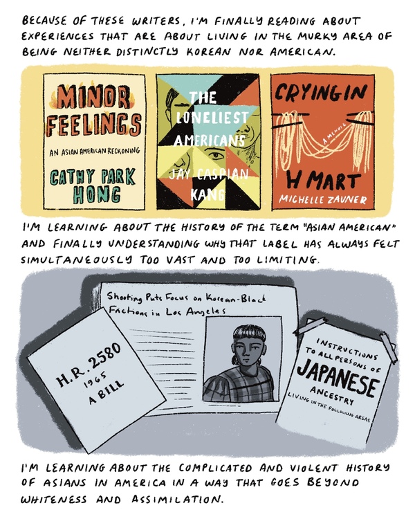 Because of these writers, I'm finally reading experiences that are about living in the murky area of being neither distinctly Korean nor American. I'm learning about the history of the term "Asian American" and finally understanding why that label has always felt too vast and too limiting. I'm learning about the complicated history of Asians in America that goes beyond whiteness and assimilation.